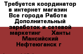 Требуется координатор в интернет-магазин - Все города Работа » Дополнительный заработок и сетевой маркетинг   . Ханты-Мансийский,Нефтеюганск г.